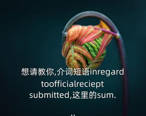 想請教你,介詞短語inregardtoofficialrecieptsubmitted,這里的sum...