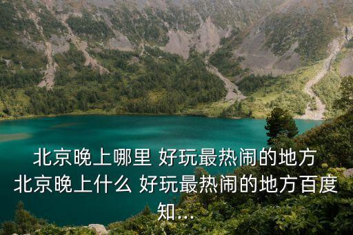  北京晚上哪里 好玩最熱鬧的地方 北京晚上什么 好玩最熱鬧的地方百度知...