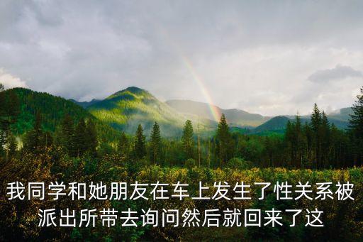 我同學(xué)和她朋友在車上發(fā)生了性關(guān)系被派出所帶去詢問然后就回來了這