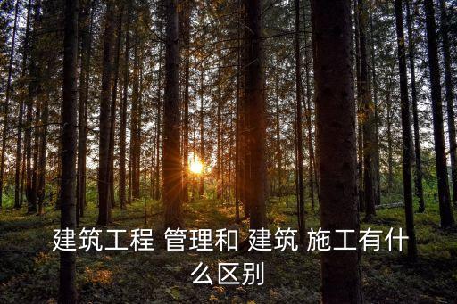  建筑工程 管理和 建筑 施工有什么區別