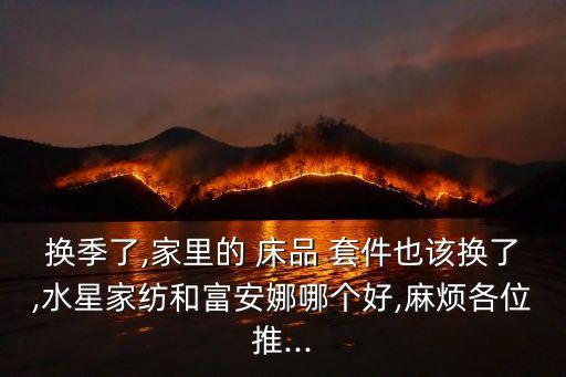 換季了,家里的 床品 套件也該換了,水星家紡和富安娜哪個好,麻煩各位推...