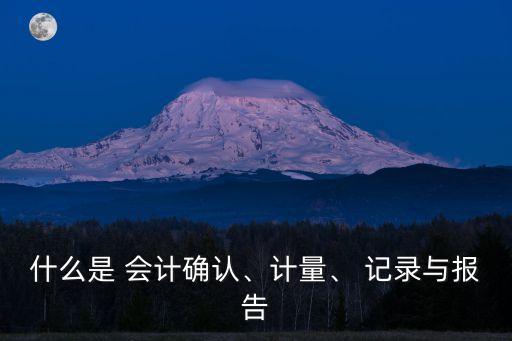 什么是 會計確認、計量、 記錄與報告
