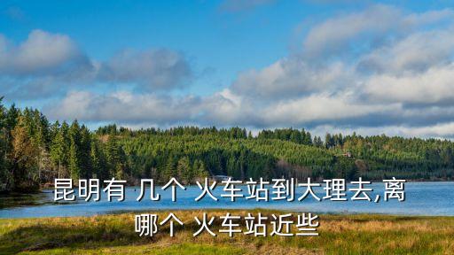  昆明有 幾個 火車站到大理去,離哪個 火車站近些