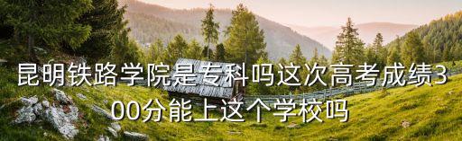鐵路學院，昆明鐵路學院是專科嗎這次高考成績300分能上這個學校嗎