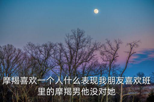 摩羯喜歡一個人什么表現我朋友喜歡班里的摩羯男他沒對她