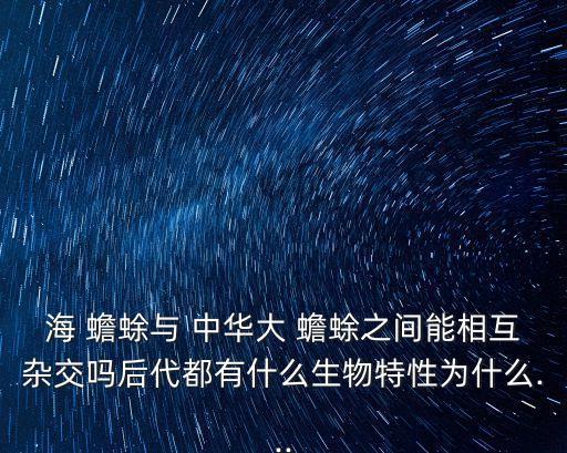 海 蟾蜍與 中華大 蟾蜍之間能相互雜交嗎后代都有什么生物特性為什么...