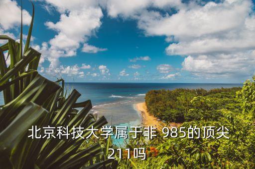北京科技大學是985嗎,北京科技大學是211大學屬于985
