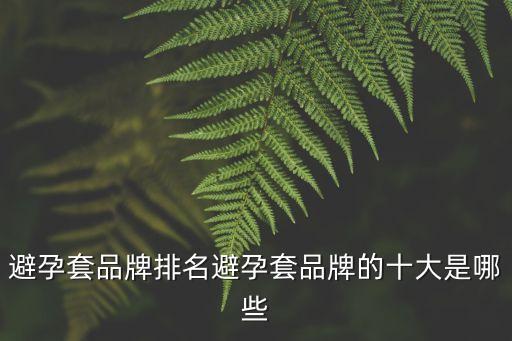 避孕套品牌十大排名榜，避孕套品牌排名避孕套品牌的十大是哪些