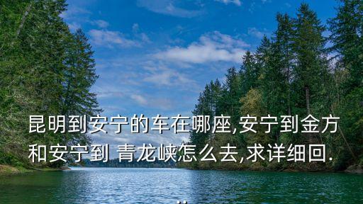  昆明到安寧的車在哪座,安寧到金方和安寧到 青龍峽怎么去,求詳細(xì)回...