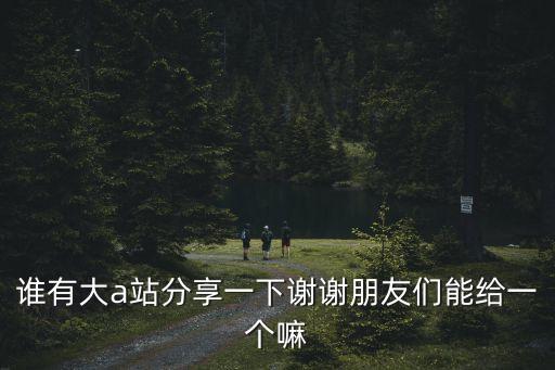 誰有大a站分享一下謝謝朋友們能給一個嘛