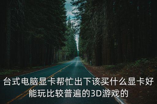臺式電腦顯卡幫忙出下該買什么顯卡好能玩比較普遍的3D游戲的