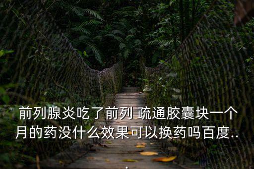  前列腺炎吃了前列 疏通膠囊塊一個月的藥沒什么效果可以換藥嗎百度...