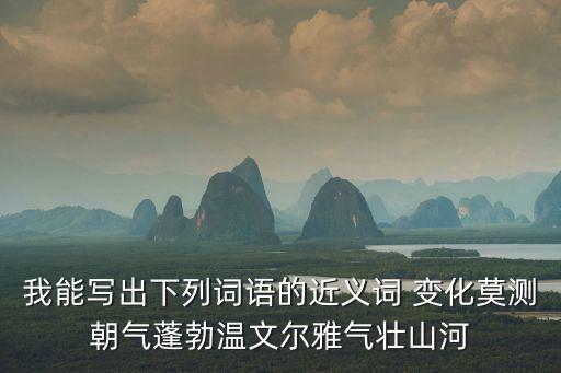 朝氣蓬勃的近義詞，我能寫出下列詞語的近義詞 變化莫測朝氣蓬勃溫文爾雅氣壯山河