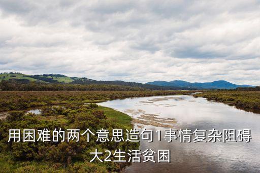 用困難的兩個意思造句1事情復(fù)雜阻礙大2生活貧困