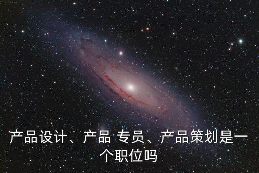 產(chǎn)品設(shè)計(jì)、產(chǎn)品 專員、產(chǎn)品策劃是一個(gè)職位嗎