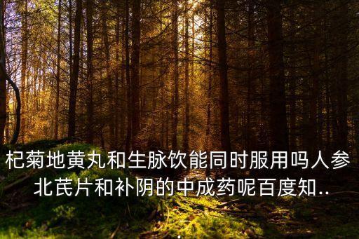 杞菊地黃丸和生脈飲能同時服用嗎人參 北芪片和補陰的中成藥呢百度知...