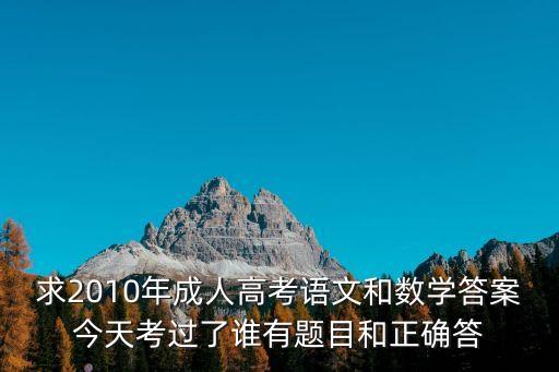 求2010年成人高考語文和數(shù)學答案今天考過了誰有題目和正確答