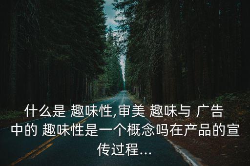 什么是 趣味性,審美 趣味與 廣告中的 趣味性是一個概念嗎在產品的宣傳過程...