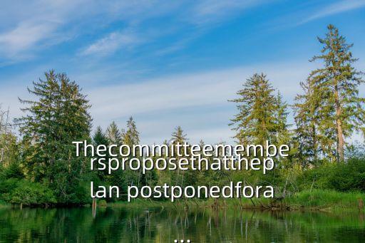 Thecommitteemembersproposethattheplan postponedfora...