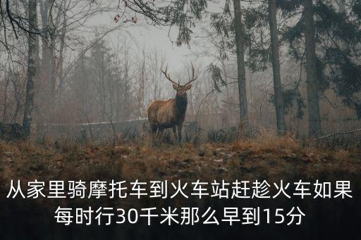 從家里騎摩托車到火車站趕趁火車如果每時行30千米那么早到15分