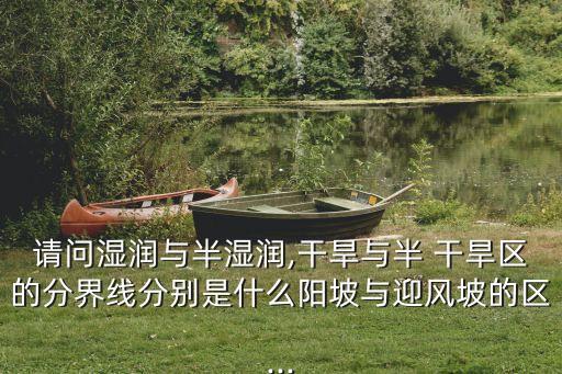 請問濕潤與半濕潤,干旱與半 干旱區的分界線分別是什么陽坡與迎風坡的區...
