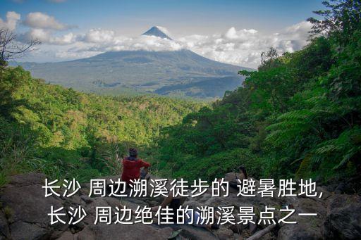 長沙周邊避暑,長沙周邊九龍江國家森林公園等你來解暑!