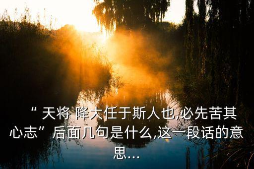 “ 天將 降大任于斯人也,必先苦其心志”后面幾句是什么,這一段話的意思...