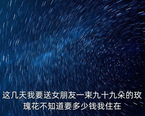 這幾天我要送女朋友一束九十九朵的玫瑰花不知道要多少錢我住在