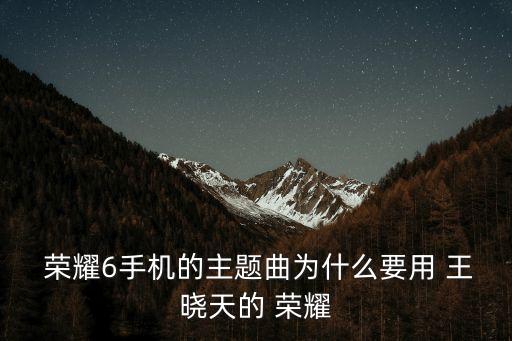  榮耀6手機(jī)的主題曲為什么要用 王曉天的 榮耀