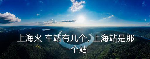  上海火 車站有幾個, 上海站是那一個站
