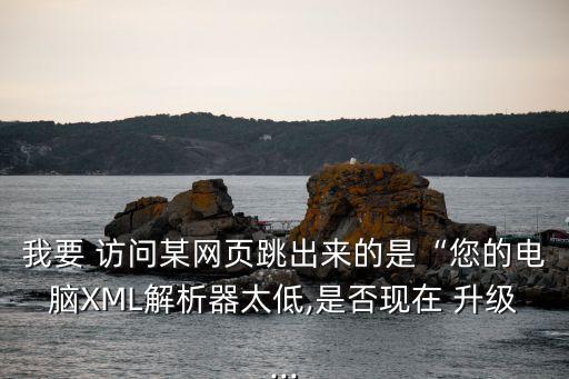 我要 訪問某網頁跳出來的是“您的電腦XML解析器太低,是否現在 升級...