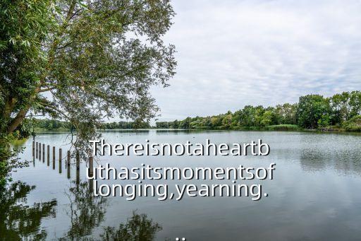 Thereisnotaheartbuthasitsmomentsoflonging,yearning...