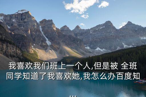 我喜歡我們班上一個人,但是被 全班同學知道了我喜歡她,我怎么辦百度知...