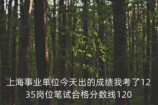 上海事業單位今天出的成績我考了1235崗位筆試合格分數線120
