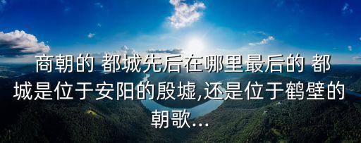  商朝的 都城先后在哪里最后的 都城是位于安陽(yáng)的殷墟,還是位于鶴壁的朝歌...