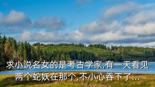 求小說名女的是考古學家,有一天看見兩個蛇妖在那個,不小心吞下了...