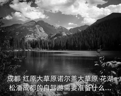 成都 紅原大草原諾爾蓋大草原 花湖松潘成都的自駕游需要準備什么...