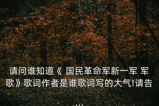 請問誰知道《 國民革命軍新一軍 軍歌》歌詞作者是誰歌詞寫的大氣!請告...