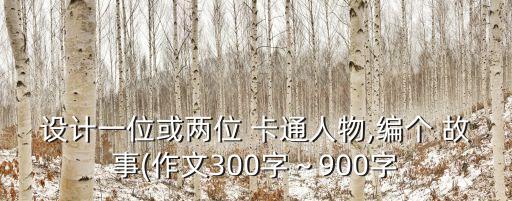 設計一位或兩位 卡通人物,編個 故事(作文300字～900字