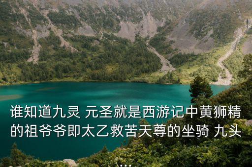 誰知道九靈 元圣就是西游記中黃獅精的祖爺爺即太乙救苦天尊的坐騎 九頭...