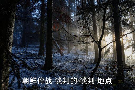 談判地點(diǎn),朝鮮停戰(zhàn)談判重慶舉行適合商務(wù)談判地點(diǎn)