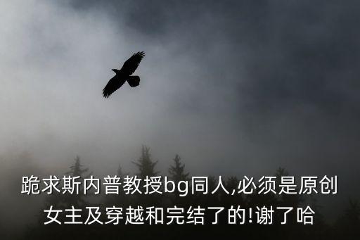 跪求斯內普教授bg同人,必須是原創女主及穿越和完結了的!謝了哈