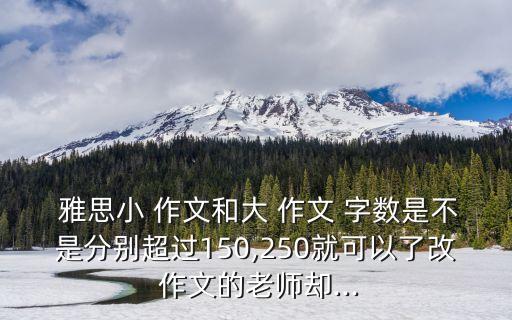 雅思小 作文和大 作文 字數是不是分別超過150,250就可以了改 作文的老師卻...