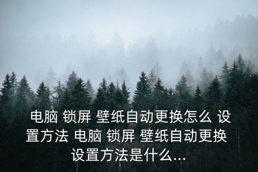  電腦 鎖屏 壁紙自動更換怎么 設置方法 電腦 鎖屏 壁紙自動更換 設置方法是什么...