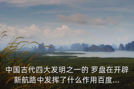 中國古代四大發(fā)明之一的 羅盤在開辟新航路中發(fā)揮了什么作用百度...