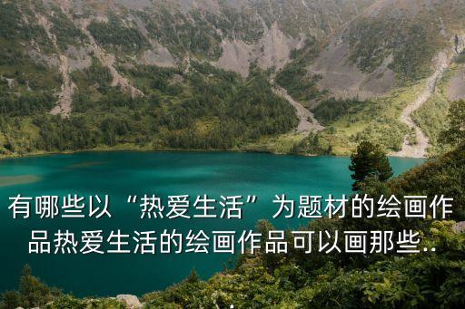 有哪些以“熱愛生活”為題材的繪畫作品熱愛生活的繪畫作品可以畫那些...