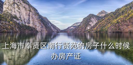 上海市奉賢區不動產，上海市奉賢區南行賢苑的房子什么時候辦房產證