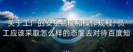關于工廠的安全制度和操作規程, 員工應該采取怎么樣的態度去對待百度知...