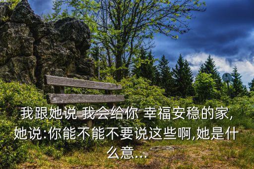 我跟她說 我會給你 幸福安穩的家,她說:你能不能不要說這些啊,她是什么意...