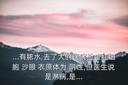 ...有膿水,去了大的醫(yī)院檢查紅細胞 沙眼 衣原體為 陰性,但醫(yī)生說是淋病,是...